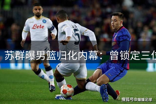 苏群曝男篮归化内幕：曾锁定三位控卫人选 受足球归化失败波及
